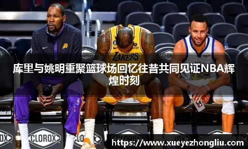 库里与姚明重聚篮球场回忆往昔共同见证NBA辉煌时刻